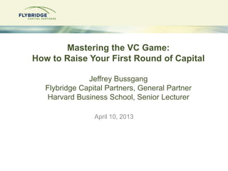 Mastering the VC Game:
How to Raise Your First Round of Capital

               Jeffrey Bussgang
   Flybridge Capital Partners, General Partner
   Harvard Business School, Senior Lecturer

                 April 10, 2013
 
