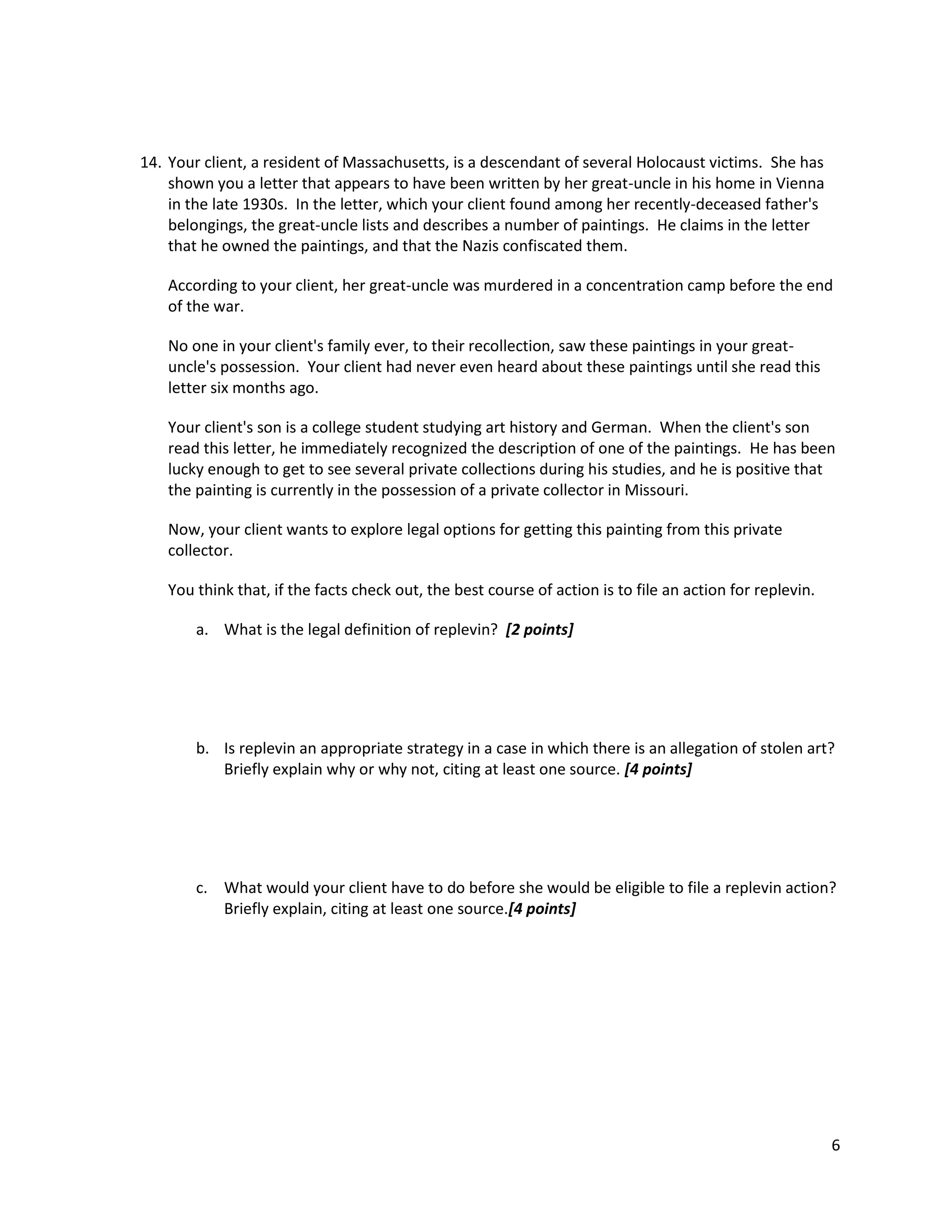 14. Your client, a resident of Massachusetts, is a descendant of several Holocaust victims. She has
shown you a letter that appears to have been written by her great-uncle in his home in Vienna
in the late 1930s. In the letter, which your client found among her recently-deceased father's
belongings, the great-uncle lists and describes a number of paintings. He claims in the letter
that he owned the paintings, and that the Nazis confiscated them.
According to your client, her great-uncle was murdered in a concentration camp before the end
of the war.
No one in your client's family ever, to their recollection, saw these paintings in your greatuncle's possession. Your client had never even heard about these paintings until she read this
letter six months ago.
Your client's son is a college student studying art history and German. When the client's son
read this letter, he immediately recognized the description of one of the paintings. He has been
lucky enough to get to see several private collections during his studies, and he is positive that
the painting is currently in the possession of a private collector in Missouri.
Now, your client wants to explore legal options for getting this painting from this private
collector.
You think that, if the facts check out, the best course of action is to file an action for replevin.
a. What is the legal definition of replevin? [2 points]

b. Is replevin an appropriate strategy in a case in which there is an allegation of stolen art?
Briefly explain why or why not, citing at least one source. [4 points]

c. What would your client have to do before she would be eligible to file a replevin action?
Briefly explain, citing at least one source.[4 points]

6

 