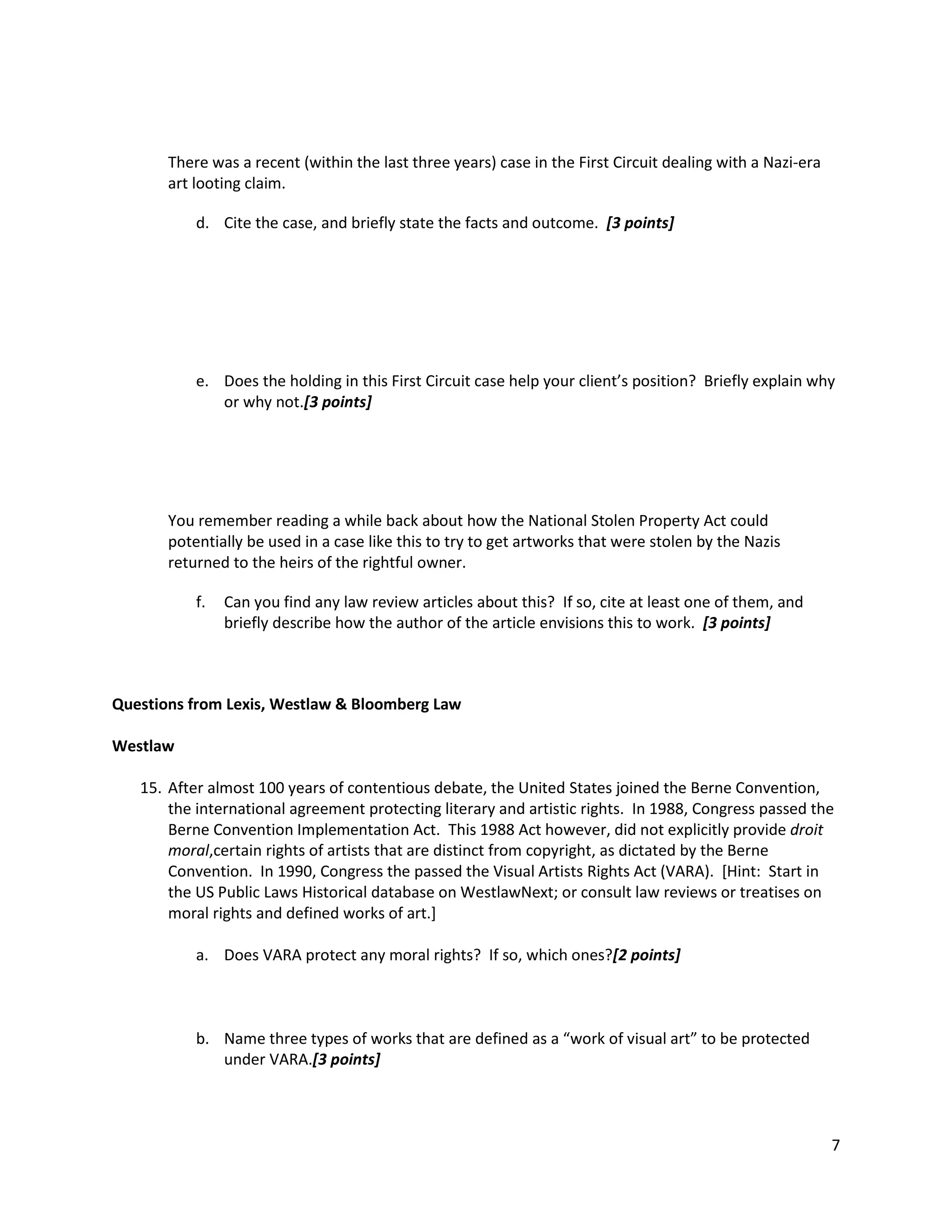 There was a recent (within the last three years) case in the First Circuit dealing with a Nazi-era
art looting claim.
d. Cite the case, and briefly state the facts and outcome. [3 points]

e. Does the holding in this First Circuit case help your client’s position? Briefly explain why
or why not.[3 points]

You remember reading a while back about how the National Stolen Property Act could
potentially be used in a case like this to try to get artworks that were stolen by the Nazis
returned to the heirs of the rightful owner.
f.

Can you find any law review articles about this? If so, cite at least one of them, and
briefly describe how the author of the article envisions this to work. [3 points]

Questions from Lexis, Westlaw & Bloomberg Law
Westlaw
15. After almost 100 years of contentious debate, the United States joined the Berne Convention,
the international agreement protecting literary and artistic rights. In 1988, Congress passed the
Berne Convention Implementation Act. This 1988 Act however, did not explicitly provide droit
moral,certain rights of artists that are distinct from copyright, as dictated by the Berne
Convention. In 1990, Congress the passed the Visual Artists Rights Act (VARA). [Hint: Start in
the US Public Laws Historical database on WestlawNext; or consult law reviews or treatises on
moral rights and defined works of art.]
a. Does VARA protect any moral rights? If so, which ones?[2 points]

b. Name three types of works that are defined as a “work of visual art” to be protected
under VARA.[3 points]

7

 