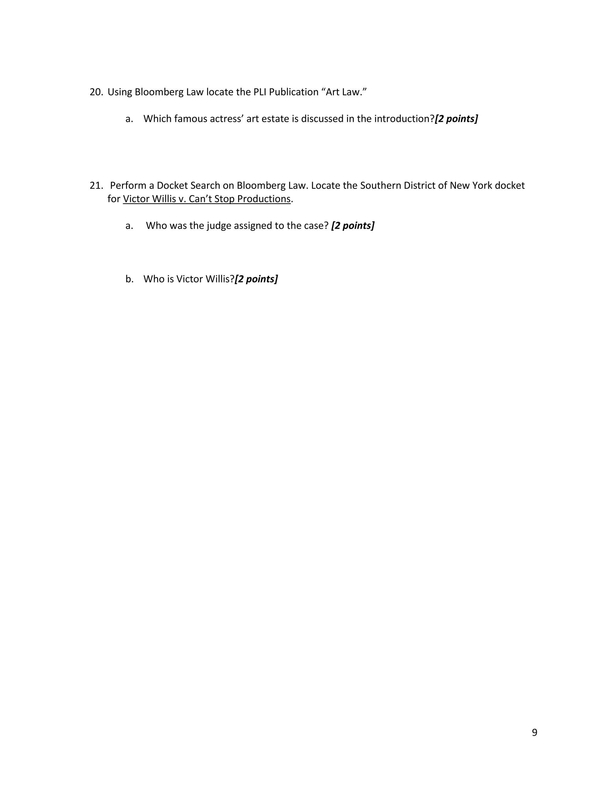 20. Using Bloomberg Law locate the PLI Publication “Art Law.”
a. Which famous actress’ art estate is discussed in the introduction?[2 points]

21. Perform a Docket Search on Bloomberg Law. Locate the Southern District of New York docket
for Victor Willis v. Can’t Stop Productions.
a.

Who was the judge assigned to the case? [2 points]

b. Who is Victor Willis?[2 points]

9

 