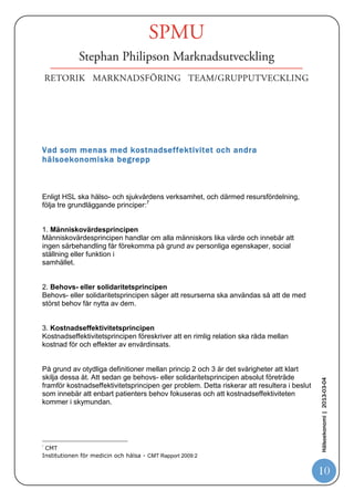 Bilden från SPMU – Hälsoekonomi beskriver den enligt nedan5.




Vid en närmare betraktelse över vilket värde olika aktörer lägger i begreppet
hälsoekonomi6 stannar det ofta vid att sätta ett likhetstecken mellan ”hälsoekonomi
och tillgänglighet”. Det kan innebära en direkt intressekonflikt mellan de olika
intressenterna i spelet kring resurser och andelen kronor som skall finnas i denna
samhällssektor.

En trend som blir allt vanligare är de direkta jämförelserna mellan industrins
processtänkande vid storskalig produktion och sjukvårdens process av vård.
Grundtanken i denna ”trend” är att hälso- och sjukvården i alltför stor utsträckning är
fokuserad på organisatoriska enheter och i alltför liten utsträckning på de processer
som skapar värde för patienten. Problemet anses vara att värdeskapande processer
nästan undantagslöst omfattar flera organisatoriska enheter och att samverkan
                                                                                          Hälsoekonomi | 2013-03-04




mellan dem ofta brister.
Ett framgångskoncept inom både privata och offentliga verksamheter är Lean-
production” (se t.ex. Bruzelius och Skärvad, 2004). Det arbetet fokuserar på att
optimera processerna inom sjukhuset så att bl.a. ledtider kan minimeras och
sjukhusets resurser utnyttjas på bästa sätt.

5
    http://www.slideshare.net/spmu/hlsoekonomi
6
    http://ki.se/content/1/c6/02/95/78/Rapport.pdf

                                                                                          10
 