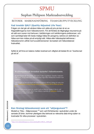 Vad som menas med kostnadseffektivitet och andra
                            hälsoekonomiska begrepp



                            Enligt HSL ska hälso- och sjukvårdens verksamhet, och därmed resursfördelning,
                            följa tre grundläggande principer:7


                            1. Människovärdesprincipen
                            Människovärdesprincipen handlar om alla människors lika värde och innebär att
                            ingen särbehandling får förekomma på grund av personliga egenskaper, social
                            ställning eller funktion i
                            samhället.


                            2. Behovs- eller solidaritetsprincipen
                            Behovs- eller solidaritetsprincipen säger att resurserna ska användas så att de med
                            störst behov får nytta av dem.


                            3. Kostnadseffektivitetsprincipen
                            Kostnadseffektivitetsprincipen föreskriver att en rimlig relation ska råda mellan
                            kostnad för och effekter av envårdinsats.


                            På grund av otydliga definitioner mellan princip 2 och 3 är det svårigheter att klart
                            skilja dessa åt. Att sedan ge behovs- eller solidaritetsprincipen absolut företräde
Hälsoekonomi | 2013-03-04




                            framför kostnadseffektivitetsprincipen ger problem. Detta riskerar att resultera i beslut
                            som innebär att enbart patienters behov fokuseras och att kostnadseffektiviteten
                            kommer i skymundan.




                             CMT
                            7


                            Institutionen för medicin och hälsa - CMT Rapport 2009:2


11
 