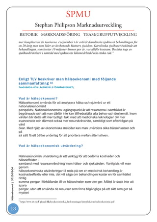 Det är därför inte ovanligt att företag lägger in olika produktfakta som hänvisar till
                            uttryck som ”ökad livskvalitet, ökad möjlighet till överlevnad minskade vårdkostnader
                            och minskad antal sjukskrivningsdagar mm”. Det som ibland kan var tveksamt är hur
                            relevanta studierna är som används som referenser till framförda produktargument.

                            En beskrivning över en hälsoekonoms vardag presenterades på följande sätt av
                            Astra Zenca9.

                            ”Sverige har mycket att lära när det gäller att förebygga hjärt/kärlsjukdomar, det visar olika
                            studier. Nära två miljoner svenskar beräknas lida av högt blodtryck, men många får inte
                            optimal läkemedelsbehandling. Om fler patienter får tillgång till en mer effektiv
                            hypertonibehandling, skulle färre insjukna i sjukdomar som stroke och hjärtinfarkt.

                            Rätt läkemedelsbehandling är kostnadsbesparande för samhället och ger en livskvalitetsvinst
                            för patienterna. Hälsoekonomer tittar bland annat på värdet av olika läkemedelsbehandlingar
                            och till vår hjälp har vi analysmetoder för att beräkna värdet eller kostnaden för ett vunnet
                            levnadsår, säger Gina.




                            Hälsoekonomi kan definieras som ekonomiska teorier och metoder tillämpade på hälso och
                            sjukvårdsområdet. Det är ett relativt ungt ämnesområde om man jämför med andra
                            vetenskaper. Forskningen tog fart på allvar på 70- och 80-talen, men redan 1963 skrevs den
                            första vetenskapliga artikeln av Kenneth Arrow. Han räknas som ”hälsoekonomins fader”
Hälsoekonomi | 2013-03-04




                            och belönades med nobelpriset i ekonomi 1972. Val av läkemedelsbehandling handlar inte
                            bara om ekonomi utan också om prioriteringar och att slå vakt om människovärdesprincipen;
                            alla människor ska oavsett kön, ras eller social ställning behandlas lika utifrån sina
                            medicinska behov.

                            I andra hand ska behovsprincipen styra; den som har störst behov ska ges företräde. Den
                            tredje principen handlar om kostnadseffektivitet; för den enskilde ska den mest
                            kostnadseffektiva behandlingen väljas. Men som med så mycket annat är verkligheten ofta
                            9
                                http://www.astrazeneca.se/pressrum/pressmeddelanden-och-nyheter/Article/vad-gr-en-hlsoekonom

13
 
