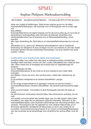 mer komplicerad än teorierna. I september i år avbröt Karolinska sjukhuset behandlingen för
en 20-årig man som lider av livshotande Hunters sjukdom. Karolinska sjukhuset bedömde att
behandlingen, som kostar 10 miljoner kronor per år, var alltför kostsam. Beslutet togs av
sjukhusdirektören i samråd med sjukhusets läkemedelsråd och etiska råd.”




Enligt TLV beskriver man hälsoekonomi med följande
sammanfattning 10
TANDVÅRDS- OCH LÄKEMEDELS FÖRMÅNSVERKET)




Vad är hälsoekonomi?
Hälsoekonomi används för att analysera hälsa och sjukvård ur ett
nationalekonomiskt
perspektiv. Nationalekonomins utgångspunkt är att resurserna i samhället är
begränsade och att man därför inte kan tillfredsställa alla behov och önskemål. Inom
vården blir detta allt mer tydligt i takt med att medicinska teknologier blir mer
avancerade och därmed också mer resurskrävande, samtidigt som efterfrågan på
vård
ökar. Med hjälp av ekonomiska metoder kan man utvärdera olika hälsoinsatser och
på
så sätt få ett bättre underlag för att prioritera mellan alternativen.


Vad är hälsoekonomisk utvärdering?


Hälsoekonomisk utvärdering är ett verktyg för att bedöma kostnader och
hälsoeffekter i
samband med resursanvändning inom hälso- och sjukvården. Vanligtvis vill man
genom
                                                                                              Hälsoekonomi | 2013-03-04




hälsoekonomiska utvärderingar få reda på om en medicinsk behandling är
kostnadseffektiv eller inte, det vill säga om behandlingen kostar en för samhället
rimlig
summa pengar i förhållande till de hälsovinster som den ger. Målet är dock inte att
spara
pengar, utan att använda de resurser som finns tillgängliga på ett sätt som ger så
mycket

10
     http://www.tlv.se/Upload/Halsoekonomiska_bedomningar/introduktion-halsoekonomi.pdf

                                                                                              14
 