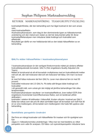 hälsa som möjligt åt befolkningen. Detta brukar avgöras genom en så kallad
                            kostnadseffektivitetsanalys, där kostnader som är förknippade med en insats vägs
                            mot
                            dess effekter.
                            Kostnadseffektivitet är ett relativt begrepp och för att kunna uttala sig om huruvida en
                            behandling är kostnadseffektiv eller inte krävs ett alternativ att jämföra med.
                            Jämförelsealternativet kan till exempel vara en läkemedelsbehandling, annan
                            sjukvård
                            eller ingen behandling alls. Med hjälp av en kostnadseffektivitetsanalys kan man på
                            så
                            sätt jämföra en ny, dyrare och effektivare behandlingsform med en traditionell
                            behandling och därigenom få svar på frågan om den nya metoden är värd den ökade
                            kostnaden jämfört med den traditionella behandlingen, och även jämfört med andra
                            insatser i vården.


                            Livskvalitet och överlevnad ställs mot kostnader
                            Vanligtvis skiljer man mellan fyra olika typer av hälsoekonomiska utvärderingar.
                            Samtliga mäter kostnader i kronor och ören, medan hälsoeffekter kan mätas på olika
                            sätt. Vilken metod som är lämpligast att använda styrs av frågeställningen för
                            analysen
                            och av tillgången på data.
                            Kostnadsintäktanalysen är den enda av de fyra metoderna som mäter både
                            kostnader
                            och effekter i kronor och ören. Den används dock i relativt liten utsträckning, på
                            grund
                            av de praktiska svårigheterna att värdera hälsoeffekter i pengar.
                            2 (3)
                            De tre övriga analysmetoderna är egentligen varianter på samma metodik. I
                            kostnadseffektanalysen värderas hälsoeffekter i till exempel antal besvärsfria dagar
                            eller
                            antal vunna levnadsår. Två problem är dock förknippade med den här typen av
                            metod.
                            För det första kan vårdinsatser påverka hälsa i flera dimensioner samtidigt, och ett
                            mått
Hälsoekonomi | 2013-03-04




                            som antalet vunna levnadsår eller antalet dagar utan oro eller ångest mäter hälsa
                            kvantitativt, men säger lite om patientens upplevda livskvalitet. Dessutom är det i
                            kostnadseffektanalysen svårt att jämföra behandlingar från olika terapiområden med
                            varandra. Till exempel är det inte självklart hur man värderar hälsovinsten av en
                            förhindrad hjärtinfarkt i förhållande till hälsovinsten av ett år utan smärta för en
                            reumatiker. Kostnadsminimeringsanalysen är en version av kostnadseffektanalysen
                            som kan användas då de behandlingar man vill jämföra har samma effekt. Kvar blir
                            en



15
 