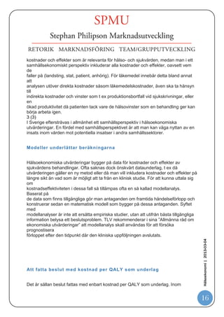 kostnadsjämförelse, där den behandling som har lägst kostnad är den som anses
vara
mest kostnadseffektiv.
Kostnadsnyttoanalysen, som idag är den dominerande typen av hälsoekonomisk
utvärdering och den metod som resten av det här dokumentet syftar till, liknar
kostnadseffektanalysen men inkluderar både livslängd och livskvalitet som
effektmått.
Resultatet ger därför en mer heltäckande bild av den totala hälsoeffekten av en
behandling.




Q ALYs mäter hälsoeffekter i kostnadsnyttoanal ysen


I kostnadsnyttoanalysen är det vanligast förekommande måttet på vårdens effekter
livskvalitetsjusterade levnadsår, QALYs (från engelskans Quality Adjusted Life
Years).
Måttet är konstruerat så att ett levnadsår multipliceras med en livskvalitetsvikt mellan
noll och ett, där noll motsvarar död och ett motsvarar full hälsa. Om man t ex lever
fem
år med full hälsa motsvarar det fem QALYs. Lever man däremot fem år med 50
procent
livskvalitet motsvarar det 2,5 QALYs. På detta sätt fångas både livslängd och
livskvalitet
i ett generellt mått, som också gör det möjligt att jämföra behandlingar från olika
terapiområden.
Kostnadsnyttoanalysen resulterar i en kostnadseffektkvot, även kallad ICER (från
engelskans Incremental Cost-Effectiveness Ratio), som är beräknad utifrån
skillnaden i
kostnader i relation till skillnaden i hälsoutfall. Kvoten uttrycks i kostnad per QALY.
Detta kan tolkas som det pris till vilket samhället köper ett levnadsår som fullt frisk till
en av sina medborgare, ett levnadsår som medborgaren inte hade fått uppleva utan
                                                                                               Hälsoekonomi | 2013-03-04




behandling.


Samhällets perspektiv önskvärt

Det finns en mängd kostnader och hälsoeffekter för insatser och för sjuklighet som
kan
vägas in i hälsoekonomiska utvärderingar. Vilka man tar med bestäms av vilket
perspektiv som valts för analysen. Ett hälso- och sjukvårdsperspektiv inkluderar bara

                                                                                               16
 