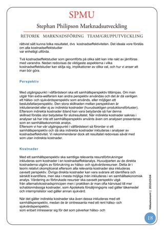 sjukvården i Sverige görs vanligtvis en sammanvägning efter en etisk plattform med
tre
huvudprinciper:
   Människovärde: Alla människor har lika värde och samma rätt oberoende av
personliga egenskaper och funktioner i samhället.
   Behov och solidaritet: Resurserna bör i första hand fördelas till de områden där
behoven är störst.
   Kostnadseffektivitet: Man bör eftersträva en rimlig relation mellan kostnader
och effekt då man väljer mellan verksamhetsområden eller åtgärder mätt i hälsa
och livskvalitet.
Det är när sammanvägningen mellan de olika principerna görs som betalningsviljan
fastställs för vårdbehovet som behandlingen tillgodoser, alltså vilken nivå på ökad
kostnad per QALY som kan accepteras. För en hög svårighetsgrad eller om det finns
få
andra behandlingar att välja bland accepteras i regel en högre kostnad per QALY.
Sammanvägningen innebär också att behandlingar för lindriga besvär ibland
prioriteras
bort från den gemensamma skattefinansierade sjukvården för att få utrymme för mer
angelägna behandlingar.


Sammanfattning 11
Bakgrunden till att hälsoekonomiska utvärderingar görs ligger i knappa resurser
och att det finns flera alternativa behandlingar att välja på. Att resurserna är
knappa innebär att alla hälso- och sjukvårdsåtgärder som efterfrågas inte kan
genomföras, att val och prioriteringar mellan olika möjliga användningar av
resurserna måste ske. Hälsoekonomiska utvärderingar används i praktiken för att
jämföra två eller fler behandlingar av samma tillstånd med avseende på
kostnader och effekter, för att därigenom avgöra vilken av dem som ger bäst
valuta för satsade resurser. Kostnadseffektivitet är sedan en del av beslutsunderlaget
för prioriteringsbeslut.

Hälsoekonomiska utvärderingar kan baseras på olika värdegrunder av vilka de
två vanligaste, välfärdsteori respektive extra-welfarism, berörts i denna rapport.
Val av värdegrund och metodologiska ställningstaganden har stor betydelse för
                                                                                         Hälsoekonomi | 2013-03-04




hur en hälsoekonomisk utvärdering genomförs och därför även för resultat och
tolkning av detsamma.

Det är därför viktigt att vara medveten om hur en hälsoekonomisk utvärdering utförts,
vilka metoder som använts och vilka val som gjorts. Allt för att på ett relevant och



  CMT
11


Institutionen för medicin och hälsa


                                                                                         18
 