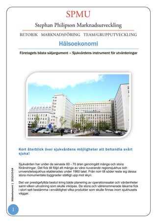 Hälsoekonomi
                            Företagets bästa säljargument – Sjukvårdens instrument för utvärderingar




                            Kort återblick över sjukvårdens möjligheter att behandla svårt
                            sjuka!

                            Sjukvården har under de senaste 60 - 70 åren genomgått många och stora
                            förändringar. Det fick till följd att många av våra nuvarande regionsjukhus och
Hälsoekonomi | 2013-03-04




                            universitetssjukhus etablerades under 1960 talet. Från norr till söder reste sig dessa
                            stora monumentala byggnader ståtligt upp mot skyn.

                            Det var prestigefyllda beslut kring både planering av operationssalar och vårdenheter
                            samt vilken utrustning som skulle inköpas. De stora och välrenommerade läkarna fick
                            i stort sett bestämma i enväldighet vilka produkter som skulle finnas inom sjukhusets
                            väggar.




         1
 