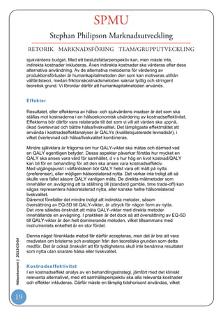 rättvist sätt kunna tolka resultatet, dvs kostnadseffektiviteten. Det ideala vore förstås
                            om alla kostnadseffektstudier
                            var enhetligt utförda.

                            Två kostnadseffektstudier som genomförts på olika sätt kan inte rakt av jämföras
                            med varandra. Nedan redovisas de viktigaste aspekterna i vilka
                            kostnadseffektstudier kan skilja sig, implikationer av olika val, och hur vi anser att
                            man bör göra.


                            Perspektiv


                            Med utgångspunkt i välfärdsteori ska ett samhällsperspektiv tillämpas. Om man
                            utgår från extra-welfarism kan andra perspektiv användas och det är då vanligen
                            ett hälso- och sjukvårdsperspektiv som används, eller möjligen ett
                            beslutsfattarperspektiv. Den stora skillnaden mellan perspektiven är
                            inkluderandet eller ej av indirekta kostnader (huvudsakligen produktionsförluster).
                            Eftersom indirekta kostnader ibland kan vara betydande så har denna
                            skillnad förstås stor betydelse för slutresultatet. När indirekta kostnader saknas i
                            analyser så har inte ett samhällsperspektiv använts även om analysen presenteras
                            som en samhällsekonomisk analys.
                            Eftersom vi har vår utgångspunkt i välfärdsteori så förordar vi ett
                            samhällsperspektiv och då ska indirekta kostnader inkluderas i analyser av
                            kostnadseffektivitet. Vi rekommenderar dock att resultatet redovisas såväl med
                            som utan indirekta kostnader.


                            Kostnader

                            Med ett samhällsperspektiv ska samtliga relevanta resursförbrukningar
                            inkluderas som kostnader i en kostnadseffektanalys. Huvudparten av de direkta
                            kostnaderna utgörs av förbrukning av hälso- och sjukvårdsresurser. Detta är i
                            teorin relativt okomplicerat eftersom alla relevanta kostnader ska inkluderas
                            oavsett perspektiv. Övriga direkta kostnader kan vara svårare att identifiera och
Hälsoekonomi | 2013-03-04




                            särskilt kvantifiera, men ska i mesta möjliga mån inkluderas i en samhällsekonomisk
                            analys. Värdering av förbrukade resurser ska oavsett perspektiv utgå
                            från alternativkostnadsprincipen men i praktiken är man ofta hänvisad till mer
                            schablonmässiga kostnader, som Apotekets försäljningspris vad gäller läkemedel
                            och internprislistor vad gäller annan sjukvård.

                            När det gäller indirekta kostnader ska även dessa inkluderas med ett
                            samhällsperspektiv, medan de är ointressanta med ett rent hälso- och
                            sjukvårdsperspektiv,
                            som enbart intresserar sig för det som påverkar hälso- och

19
 