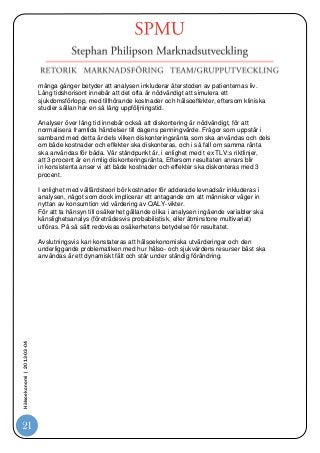 många gånger betyder att analysen inkluderar återstoden av patienternas liv.
                            Lång tidshorisont innebär att det ofta är nödvändigt att simulera ett
                            sjukdomsförlopp, med tillhörande kostnader och hälsoeffekter, eftersom kliniska
                            studier sällan har en så lång uppföljningstid.

                            Analyser över lång tid innebär också att diskontering är nödvändigt, för att
                            normalisera framtida händelser till dagens penningvärde. Frågor som uppstår i
                            samband med detta är dels vilken diskonteringsränta som ska användas och dels
                            om både kostnader och effekter ska diskonteras, och i så fall om samma ränta
                            ska användas för båda. Vår ståndpunkt är, i enlighet med t ex TLV:s riktlinjer,
                            att 3 procent är en rimlig diskonteringsränta. Eftersom resultaten annars blir
                            in konsistenta anser vi att både kostnader och effekter ska diskonteras med 3
                            procent.

                            I enlighet med välfärdsteori bör kostnader för adderade levnadsår inkluderas i
                            analysen, något som dock implicerar ett antagande om att människor väger in
                            nyttan av konsumtion vid värdering av QALY-vikter.
                            För att ta hänsyn till osäkerhet gällande olika i analysen ingående variabler ska
                            känslighetsanalys (företrädesvis probabilistisk, eller åtminstone multivariat)
                            utföras. På så sätt redovisas osäkerhetens betydelse för resultatet.

                            Avslutningsvis kan konstateras att hälsoekonomiska utvärderingar och den
                            underliggande problematiken med hur hälso- och sjukvårdens resurser bäst ska
                            användas är ett dynamiskt fält och står under ständig förändring.
Hälsoekonomi | 2013-03-04




21
 