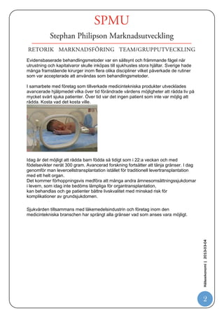 Evidensbaserade behandlingsmetoder var en sällsynt och främmande fågel när
utrustning och kapitalvaror skulle inköpas till sjukhustes stora hjältar. Sverige hade
många framstående kirurger inom flera olika discipliner vilket påverkade de rutiner
som var accepterade att användas som behandlingsmetoder.

I samarbete med företag som tillverkade medicintekniska produkter utvecklades
avancerade hjälpmedel vilka över tid förändrade vårdens möjligheter att rädda liv på
mycket svårt sjuka patienter. Över tid var det ingen patient som inte var möjlig att
rädda. Kosta vad det kosta ville.




Idag är det möjligt att rädda barn födda så tidigt som i 22:a veckan och med
födelsevikter neråt 300 gram. Avancerad forskning fortsätter att tänja gränser. I dag
genomför man levercellstransplantation istället för traditionell levertransplantation
med ett helt organ.
Det kommer förhoppningsvis medföra att många andra ämnesomsättningssjukdomar
i levern, som idag inte bedöms lämpliga för organtransplantation,
kan behandlas och ge patienter bättre livskvalitet med minskad risk för
komplikationer av grundsjukdomen.

Sjukvården tillsammans med läkemedelsindustrin och företag inom den
medicintekniska branschen har sprängt alla gränser vad som anses vara möjligt.
                                                                                         Hälsoekonomi | 2013-03-04




                                                                                           2
 