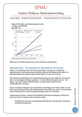 Kostnadsutveckligen för sjukvården under de senaste 50 åren




En samanställning över kostnadens utveckling från 1963 – 2011 inom hälso och
sjukvården ger en samstämmig bild över en mycket kraftig kostnadsutveckling inom
denna sektor.
Vården förväntas under de kommande 20 åren att behöva fortsatt stora resurser för
att klara medborgarnas behov och krav på tillgänglighet och avancerade
behandlingar.

.
                                                                                    Hälsoekonomi | 2013-03-04




                                                                                      4
 