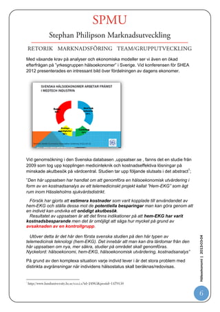 -   Krav på löneutveckling för vårdpersonal i nivå med löneutvecklingen för
       jämförbar personal i andra samhällssektorer.
   -   Nya tekniker och metoder.
   -   Högre krav och förväntningar från patienter och anhöriga.


Vad är hälsoekonomi?
Omfattningen av begreppet ”hälsoekonomi” vilar på tre hörnstenar. Dessa områden
är sjukvårdens finansiering, ersättningsprinciper till vårdgivare samt hälsoekonomisk
utvärdering.

Forskning i området kring begreppet ”hälsoekonomi” är omfattande och mycket
komplext. Det är viktigt att samtliga som arbetar med frågor kring insatta åtgärders
nytta i vården bör förstå sambandet och påverkan i vårt välfärdsystem.

Ett förenklat sätt att belysa det komplexiteten är förklaringen av vårt
”samhällekonomiska kretslopp”.




                                                                                        Hälsoekonomi | 2013-03-04




                                                                                          6
 