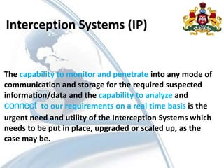 Interception Systems (IP)
The capability to monitor and penetrate into any mode of
communication and storage for the required suspected
information/data and the capability to analyze and
connect to our requirements on a real time basis is the
urgent need and utility of the Interception Systems which
needs to be put in place, upgraded or scaled up, as the
case may be.
 
