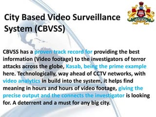 City Based Video Surveillance
System (CBVSS)
CBVSS has a proven track record for providing the best
information (Video footage) to the investigators of terror
attacks across the globe, Kasab, being the prime example
here. Technologically, way ahead of CCTV networks, with
video analytics in build into the system, it helps find
meaning in hours and hours of video footage, giving the
precise output and the connects the investigator is looking
for. A deterrent and a must for any big city.
 