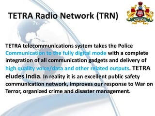 TETRA Radio Network (TRN)
TETRA telecommunications system takes the Police
Communication to the fully digital mode with a complete
integration of all communication gadgets and delivery of
high quality voice/data and other related outputs. TETRA
eludes India. In reality it is an excellent public safety
communication network, improves our response to War on
Terror, organized crime and disaster management.
 