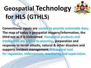 Geospatial Technology
for HLS (GTHLS)
Conventional inputs are unable to provide actionable data.
The map of today is geospatial imagery/information, the
third eye as it is nicknamed. Geospatial products and
intelligence are critical to planning, preparation and
response to terror attacks, natural & other disasters and
supports incident management. It is a great tool
for regulation, enforcement, monitoring and supervision.
 