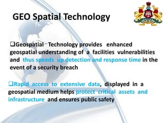 Geospatial Technology provides enhanced
geospatial understanding of a facilities vulnerabilities
and thus speeds up detection and response time in the
event of a security breach
Rapid access to extensive data, displayed in a
geospatial medium helps protect critical assets and
infrastructure and ensures public safety
GEO Spatial Technology
 