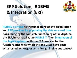 ERP Solution, RDBMS
& Integration (ERI)
RDBMS is critical to the functioning of any organization
and ERP provides for populating the data on a real time
basis, bringing the complete functioning of the dept. on
the ERP, in Karnataka, the POLICE IT. Then integration of
the legacy systems with the ERP provides for the
functionalities with which the end users have been
accustomed for long, on a single sign in sign out concept.
 