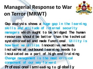 Managerial Response to War
on Terror (MRWT)
Gap anal ysi s shows a huge gap i n t he l earni ng,
ski l l s and at t i t ude of i nt ernal securi t y
managers whi ch ought t o be bri dged. The human
resources shoul d be bet t er t han t he t echni cal
syst emcreat ed and made f unct i onal . Ut i l i t y i s
how best we ut i l i ze. I nnovat i ve met hods
i ncl usi ve of out bound l earni ng needs t o
i ncul cat ed as a part of hi gh end t rai ni ng.
Change management i s t he most cri t i cal
component of our way f orward.
Prof essi onal i sml eadi ng t o gl obal l y
 
