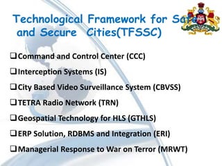 Technological Framework for Safe
and Secure Cities(TFSSC)
Command and Control Center (CCC)
Interception Systems (IS)
City Based Video Surveillance System (CBVSS)
TETRA Radio Network (TRN)
Geospatial Technology for HLS (GTHLS)
ERP Solution, RDBMS and Integration (ERI)
Managerial Response to War on Terror (MRWT)
 