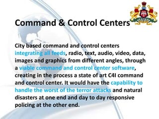 Command & Control Centers
City based command and control centers
integrating all feeds, radio, text, audio, video, data,
images and graphics from different angles, through
a viable command and control center software,
creating in the process a state of art C4I command
and control center. It would have the capability to
handle the worst of the terror attacks and natural
disasters at one end and day to day responsive
policing at the other end.
 