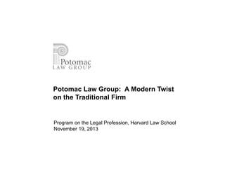 Potomac Law Group: A Modern Twist 
on the Traditional Firm 
Program on the Legal Profession, Harvard Law School 
November 19, 2013 
 