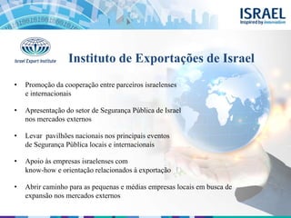 Instituto de Exportações de Israel
• Promoção da cooperação entre parceiros israelenses
e internacionais
• Apresentação do setor de Segurança Pública de Israel
nos mercados externos
• Levar pavilhões nacionais nos principais eventos
de Segurança Pública locais e internacionais
• Apoio às empresas israelenses com
know-how e orientação relacionados à exportação
• Abrir caminho para as pequenas e médias empresas locais em busca de
expansão nos mercados externos
 