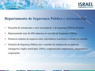 Departamento de Segurança Pública e Aeroespacial
• Sua porta de entrada para o setor aeroespacial e de Segurança Pública de Israel
• Representando mais de 400 empresas no mercado de Segurança Pública
• Promover relações de negócios entre exportadores israelenses e clientes no exterior
• Soluções de Segurança Pública são o caminho de entrada para as agências
estrangeiras, órgãos municipais, ONGs, conglomerados empresariais, integradores e
corporações
 