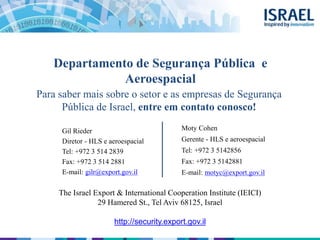 Departamento de Segurança Pública e
Aeroespacial
Gil Rieder
Diretor - HLS e aeroespacial
Tel: +972 3 514 2839
Fax: +972 3 514 2881
E-mail: gilr@export.gov.il
The Israel Export & International Cooperation Institute (IEICI)
29 Hamered St., Tel Aviv 68125, Israel
http://security.export.gov.il
Moty Cohen
Gerente - HLS e aeroespacial
Tel: +972 3 5142856
Fax: +972 3 5142881
E-mail: motyc@export.gov.il
Para saber mais sobre o setor e as empresas de Segurança
Pública de Israel, entre em contato conosco!
 