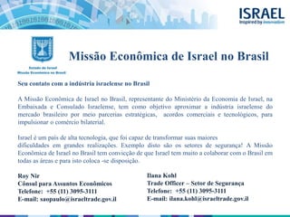 Missão Econômica de Israel no Brasil
Seu contato com a indústria israelense no Brasil
A Missão Econômica de Israel no Brasil, representante do Ministério da Economia de Israel, na
Embaixada e Consulado Israelense, tem como objetivo aproximar a indústria israelense do
mercado brasileiro por meio parcerias estratégicas, acordos comerciais e tecnológicos, para
impulsionar o comércio bilaterial.
Israel é um país de alta tecnologia, que foi capaz de transformar suas maiores
dificuldades em grandes realizações. Exemplo disto são os setores de segurança! A Missão
Econômica de Israel no Brasil tem convicção de que Israel tem muito a colaborar com o Brasil em
todas as áreas e para isto coloca -se disposição.
Roy Nir
Cônsul para Assuntos Econômicos
Telefone: +55 (11) 3095-3111
E-mail: saopaulo@israeltrade.gov.il
Ilana Kohl
Trade Officer – Setor de Segurança
Telefone: +55 (11) 3095-3111
E-mail: ilana.kohl@israeltrade.gov.il
 