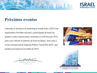 Próximos eventos
Liderando as iniciativas de marketing no mundo todo, a IEICI está
organizando o Pavilhão nacional e a participação de Israel em
grandes eventos internacionais, incluindo a LAAD Security 2014,
junto com a Missão Econômica de Israel no Brasil, bem como o
evento internacional de Seguranç Pública “Israel HLS 2014”, que
acontece em Israel em novembro de 2014.
 