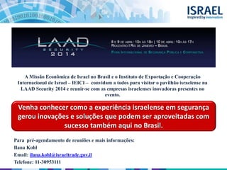 Venha conhecer como a experiência israelense em segurança
gerou inovações e soluções que podem ser aproveitadas com
sucesso também aqui no Brasil.
Para pré-agendamento de reuniões e mais informações:
Ilana Kohl
Email: ilana.kohl@israeltrade.gov.il
Telefone: 11-30953111
A Missão Econômica de Israel no Brasil e o Instituto de Exportação e Cooperação
Internacional de Israel – IEICI – convidam a todos para visitar o pavilhão israelense na
LAAD Security 2014 e reunir-se com as empresas israelenses inovadoras presentes no
evento.
 