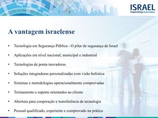 A vantagem israelense
• Tecnologia em Segurança Pública - O pilar de segurança de Israel
• Aplicações em nível nacional, municipal e industrial
• Tecnologias de ponta inovadoras
• Soluções integradoras personalizadas com visão holística
• Sistemas e metodologias operacionalmente comprovadas
• Treinamento e suporte orientados ao cliente
• Abertura para cooperação e transferência de tecnologia
• Pessoal qualificado, experiente e comprovado na prática
 
