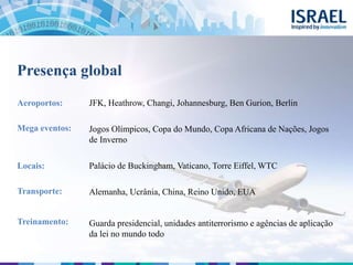 JFK, Heathrow, Changi, Johannesburg, Ben Gurion, Berlin
Jogos Olímpicos, Copa do Mundo, Copa Africana de Nações, Jogos
de Inverno
Palácio de Buckingham, Vaticano, Torre Eiffel, WTC
Alemanha, Ucrânia, China, Reino Unido, EUA
Guarda presidencial, unidades antiterrorismo e agências de aplicação
da lei no mundo todo
Presença global
Aeroportos:
Mega eventos:
Locais:
Transporte:
Treinamento:
 