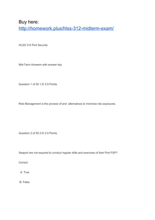 Buy here:
http://homework.plus/hlss-312-midterm-exam/
HLSS 312 Port Security
Mid-Term Answers with answer key
Question 1 of 50 1.0/ 2.0 Points
Risk Management is the process of and alternatives to minimize risk exposures.
Question 2 of 50 2.0/ 2.0 Points
Seaport are not required to conduct regular drills and exercises of their Port FSP?
Correct
A. True
B. False
 