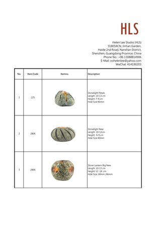 Helen Lee Studio (HLS)
518054CN, Jintian Garden,
Haide 2nd Road, Nanshan District,
Shenzhen, Guangdong Province, China
Phone No.: +86 13088814906
E-Mail: oohelenlee@yahoo.com
WeChat: 414190203
No. Item Code Itemno. Description
1 225
Stonelight Petals
Length: 10-13 cm
Height: 7-9 cm
Hole Size:46mm
2 2806
Stonelight New
Length: 10-12cm
Height: 6-9 cm
Hole Size:40mm
3 2806
Stone Lantern Big New
Length: 10-13 cm
Height: 12 -14 cm
Hole Size: 60mm /46mm
 
