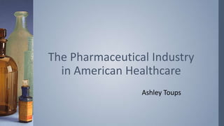 Ashley Toups
The Pharmaceutical Industry
in American Healthcare
 