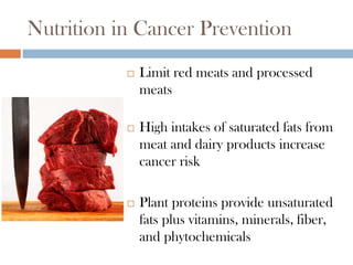Nutrition in Cancer Prevention
              Limit red meats and processed
               meats

              High intakes of saturated fats from
               meat and dairy products increase
               cancer risk

              Plant proteins provide unsaturated
               fats plus vitamins, minerals, fiber,
               and phytochemicals
 