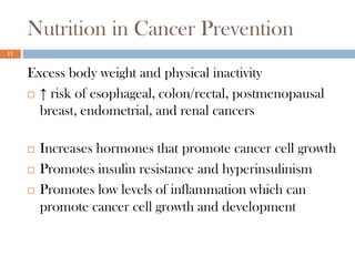 Nutrition in Cancer Prevention
11


     Excess body weight and physical inactivity
      ↑ risk of esophageal, colon/rectal, postmenopausal
       breast, endometrial, and renal cancers

        Increases hormones that promote cancer cell growth
        Promotes insulin resistance and hyperinsulinism
        Promotes low levels of inflammation which can
         promote cancer cell growth and development
 