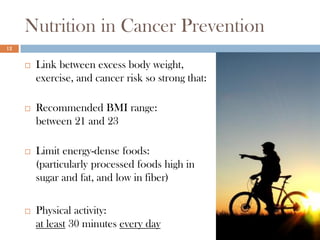 Nutrition in Cancer Prevention
12


        Link between excess body weight,
         exercise, and cancer risk so strong that:

        Recommended BMI range:
         between 21 and 23

        Limit energy-dense foods:
         (particularly processed foods high in
         sugar and fat, and low in fiber)

        Physical activity:
         at least 30 minutes every day
 