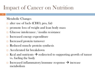 Impact of Cancer on Nutrition
15


     Metabolic Changes
      alter use of fuels (CHO, pro, fat)

      promote loss of weight and lean body mass

      Glucose intolerance / insulin resistance

      Increased energy expenditure

      Increased protein turnover

      Reduced muscle protein synthesis

      Accelerated fat breakdown

      Kcal and nutrients  redirected to supporting growth of tumor
       vs. fueling the body
      Increased inflammatory/immune response  increase
       metabolism
 