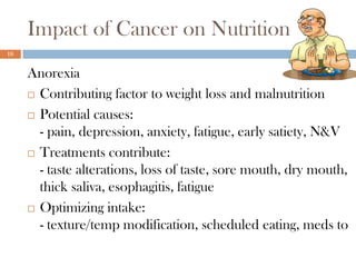 Impact of Cancer on Nutrition
16


     Anorexia
      Contributing factor to weight loss and malnutrition

      Potential causes:

       - pain, depression, anxiety, fatigue, early satiety, N&V
      Treatments contribute:

       - taste alterations, loss of taste, sore mouth, dry mouth,
       thick saliva, esophagitis, fatigue
      Optimizing intake:

       - texture/temp modification, scheduled eating, meds to
 