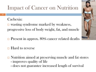 Impact of Cancer on Nutrition
17


     Cachexia:
      wasting syndrome marked by weakness,

     progressive loss of body weight, fat, and muscle

        Present in approx. 80% cancer related deaths

        Hard to reverse

        Nutrition aimed at preserving muscle and fat stores
         - improves quality of life
         - does not guarantee increased length of survival
 