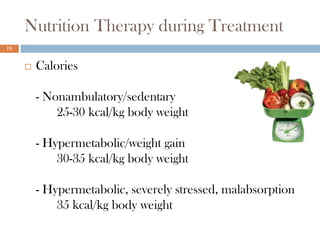Nutrition Therapy during Treatment
19


        Calories

         - Nonambulatory/sedentary
             25-30 kcal/kg body weight

         - Hypermetabolic/weight gain
             30-35 kcal/kg body weight

         - Hypermetabolic, severely stressed, malabsorption
             35 kcal/kg body weight
 