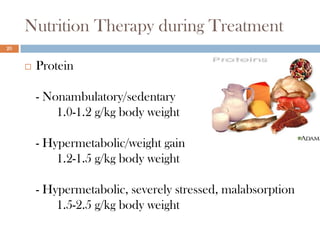Nutrition Therapy during Treatment
20


        Protein

         - Nonambulatory/sedentary
             1.0-1.2 g/kg body weight

         - Hypermetabolic/weight gain
             1.2-1.5 g/kg body weight

         - Hypermetabolic, severely stressed, malabsorption
             1.5-2.5 g/kg body weight
 