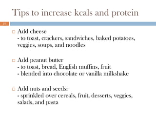 Tips to increase kcals and protein
21


        Add cheese
         - to toast, crackers, sandwiches, baked potatoes,
         veggies, soups, and noodles

        Add peanut butter
         - to toast, bread, English muffins, fruit
         - blended into chocolate or vanilla milkshake

        Add nuts and seeds:
         - sprinkled over cereals, fruit, desserts, veggies,
         salads, and pasta
 