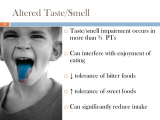 Altered Taste/Smell
22

                    Taste/smell impairment occurs in
                     more than ¾ PTs

                    Can interfere with enjoyment of
                     eating

                    ↓ tolerance of bitter foods

                    ↑ tolerance of sweet foods

                    Can significantly reduce intake
 