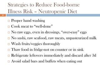 Strategies to Reduce Food-borne
23
     Illness Risk – Neutropenic Diet
        Proper hand washing
        Cook meat to “well-done”
        No raw eggs, even in dressings, “over-easy” eggs
        No sushi, raw seafood, raw meats, unpasteurized milk
        Wash fruits/veggies thoroughly
        Thaw food in fridge-not on counter or in sink
        Refrigerate leftovers immediately and discard after 3d
        Avoid salad bars and buffets when eating out
 