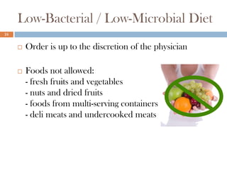 Low-Bacterial / Low-Microbial Diet
24


        Order is up to the discretion of the physician

        Foods not allowed:
         - fresh fruits and vegetables
         - nuts and dried fruits
         - foods from multi-serving containers
         - deli meats and undercooked meats
 